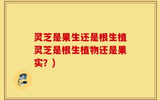 灵芝是果生还是根生植灵芝是根生植物还是果实？)