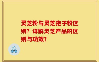 灵芝粉与灵芝孢子粉区别？详解灵芝产品的区别与功效？