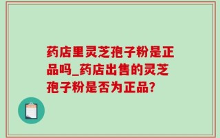 药店里灵芝孢子粉是正品吗_药店出售的灵芝孢子粉是否为正品？