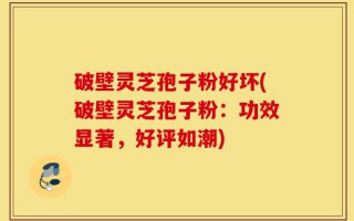 破壁灵芝孢子粉好坏(破壁灵芝孢子粉：功效显著，好评如潮)