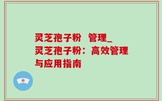 灵芝孢子粉  管理_灵芝孢子粉：高效管理与应用指南