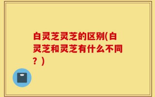 白灵芝灵芝的区别(白灵芝和灵芝有什么不同？)