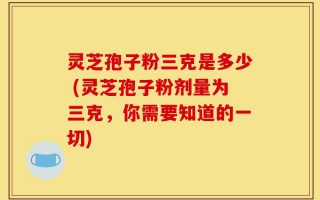 灵芝孢子粉三克是多少 (灵芝孢子粉剂量为三克，你需要知道的一切)