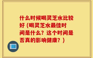 什么时候喝灵芝水比较好 (喝灵芝水最佳时间是什么？这个时间是否真的影响健康？)