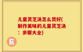 儿童灵芝汤怎么煲好(制作美味的儿童灵芝汤：步骤大全)