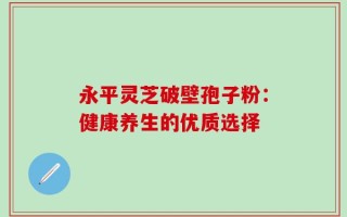 永平灵芝破壁孢子粉：健康养生的优质选择