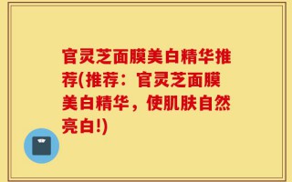 官灵芝面膜美白精华推荐(推荐：官灵芝面膜美白精华，使肌肤自然亮白!)