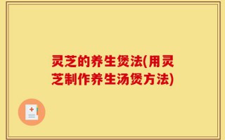 灵芝的养生煲法(用灵芝制作养生汤煲方法)