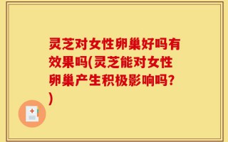 灵芝对女性卵巢好吗有效果吗(灵芝能对女性卵巢产生积极影响吗？)