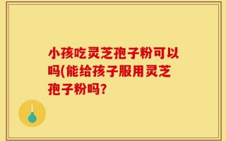 小孩吃灵芝孢子粉可以吗(能给孩子服用灵芝孢子粉吗？