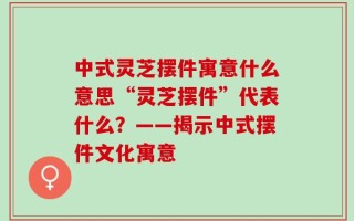 中式灵芝摆件寓意什么意思“灵芝摆件”代表什么？——揭示中式摆件文化寓意