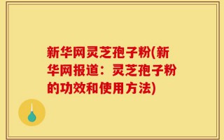 新华网灵芝孢子粉(新华网报道：灵芝孢子粉的功效和使用方法)