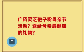 广药灵芝孢子粉母亲节活动？送给母亲最健康的礼物？