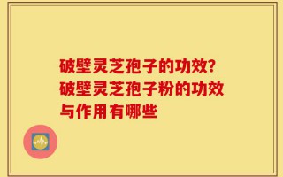 破壁灵芝孢子的功效？破壁灵芝孢子粉的功效与作用有哪些