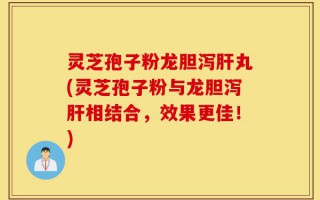 灵芝孢子粉龙胆泻肝丸(灵芝孢子粉与龙胆泻肝相结合，效果更佳！)