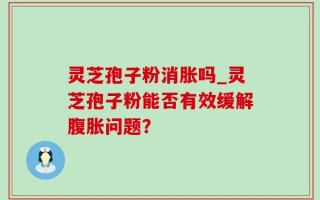 灵芝孢子粉消胀吗_灵芝孢子粉能否有效缓解腹胀问题？