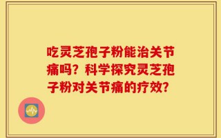 吃灵芝孢子粉能治关节痛吗？科学探究灵芝孢子粉对关节痛的疗效？