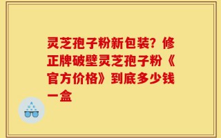 灵芝孢子粉新包装？修正牌破壁灵芝孢子粉《官方价格》到底多少钱一盒