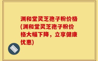 渊和堂灵芝孢子粉价格(渊和堂灵芝孢子粉价格大幅下降，立享健康优惠)