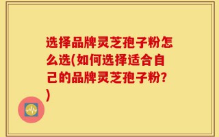 选择品牌灵芝孢子粉怎么选(如何选择适合自己的品牌灵芝孢子粉？)