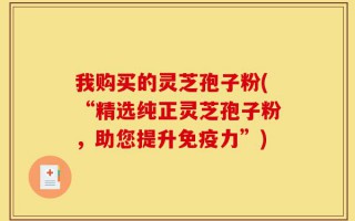 我购买的灵芝孢子粉(“精选纯正灵芝孢子粉，助您提升免疫力”)