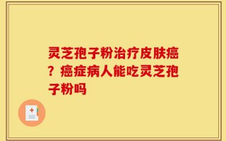灵芝孢子粉治疗皮肤癌？癌症病人能吃灵芝孢子粉吗
