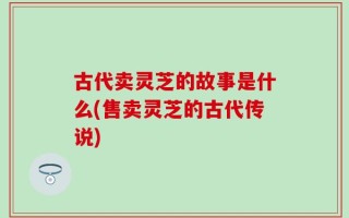古代卖灵芝的故事是什么(售卖灵芝的古代传说)