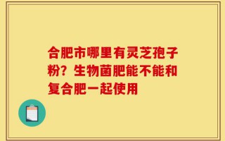 合肥市哪里有灵芝孢子粉？生物菌肥能不能和复合肥一起使用