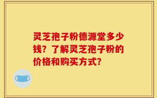 灵芝孢子粉德源堂多少钱？了解灵芝孢子粉的价格和购买方式？