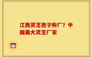 江西灵芝孢子粉厂？中国最大灵芝厂家