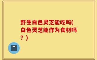 野生白色灵芝能吃吗(白色灵芝能作为食材吗？)