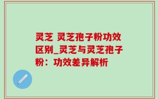 灵芝 灵芝孢子粉功效区别_灵芝与灵芝孢子粉：功效差异解析