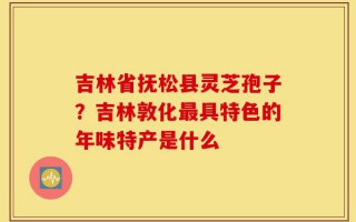 吉林省抚松县灵芝孢子？吉林敦化最具特色的年味特产是什么