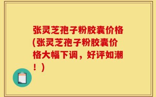 张灵芝孢子粉胶囊价格(张灵芝孢子粉胶囊价格大幅下调，好评如潮！)