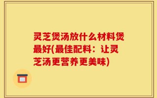 灵芝煲汤放什么材料煲最好(最佳配料：让灵芝汤更营养更美味)