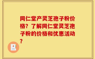 同仁堂产灵芝孢子粉价格？了解同仁堂灵芝孢子粉的价格和优惠活动？