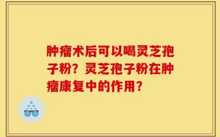 肿瘤术后可以喝灵芝孢子粉？灵芝孢子粉在肿瘤康复中的作用？
