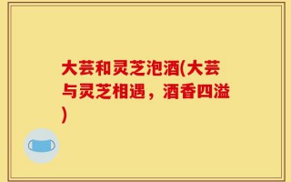 大芸和灵芝泡酒(大芸与灵芝相遇，酒香四溢)