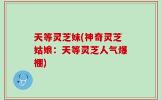 天等灵芝妹(神奇灵芝姑娘：天等灵芝人气爆棚)