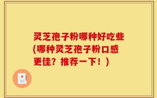 灵芝孢子粉哪种好吃些(哪种灵芝孢子粉口感更佳？推荐一下！)