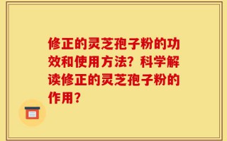 修正的灵芝孢子粉的功效和使用方法？科学解读修正的灵芝孢子粉的作用？