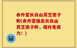赤升堂长白山灵芝孢子粉(赤升堂推出长白山灵芝孢子粉，提升免疫力！)