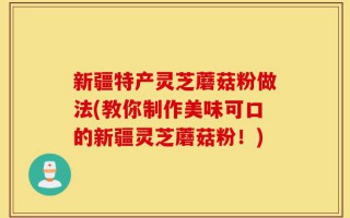 新疆特产灵芝蘑菇粉做法(教你制作美味可口的新疆灵芝蘑菇粉！)