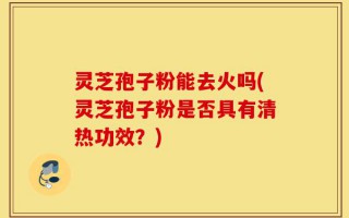 灵芝孢子粉能去火吗(灵芝孢子粉是否具有清热功效？)