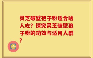 灵芝破壁孢子粉适合啥人吃？探究灵芝破壁孢子粉的功效与适用人群？