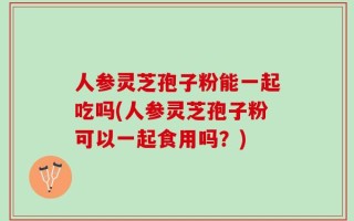 人参灵芝孢子粉能一起吃吗(人参灵芝孢子粉可以一起食用吗？)