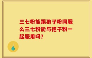 三七粉能跟孢子粉同服么三七粉能与孢子粉一起服用吗？