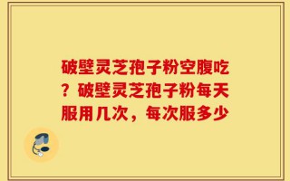 破壁灵芝孢子粉空腹吃？破壁灵芝孢子粉每天服用几次，每次服多少