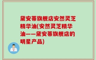 黛安蒂旗舰店安然灵芝精华油(安然灵芝精华油——黛安蒂旗舰店的明星产品)