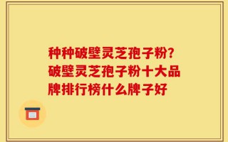 种种破壁灵芝孢子粉？破壁灵芝孢子粉十大品牌排行榜什么牌子好